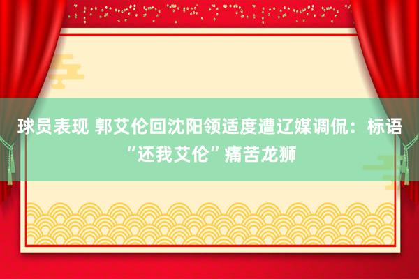 球员表现 郭艾伦回沈阳领适度遭辽媒调侃：标语“还我艾伦”痛苦龙狮