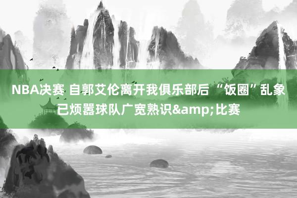 NBA决赛 自郭艾伦离开我俱乐部后 “饭圈”乱象已烦嚣球队广宽熟识&比赛