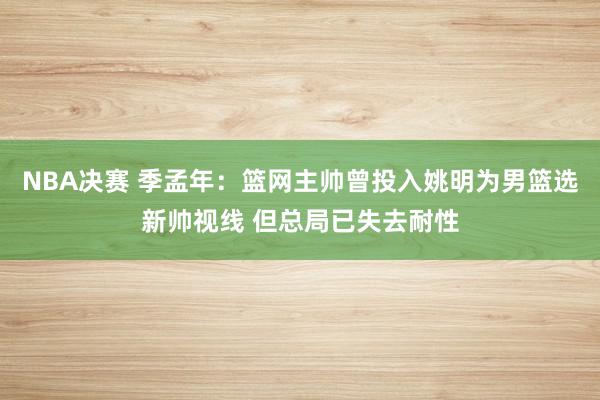 NBA决赛 季孟年：篮网主帅曾投入姚明为男篮选新帅视线 但总局已失去耐性