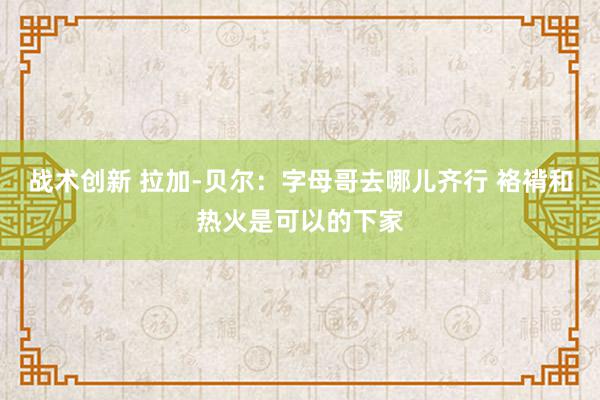 战术创新 拉加-贝尔：字母哥去哪儿齐行 袼褙和热火是可以的下家