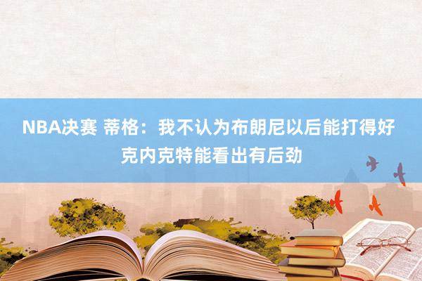 NBA决赛 蒂格：我不认为布朗尼以后能打得好 克内克特能看出有后劲