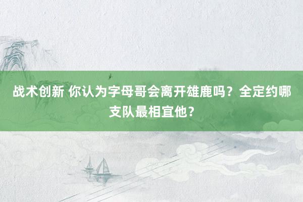 战术创新 你认为字母哥会离开雄鹿吗？全定约哪支队最相宜他？