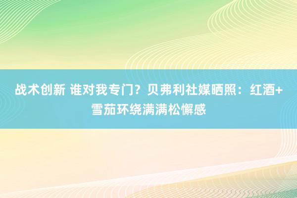 战术创新 谁对我专门？贝弗利社媒晒照：红酒+雪茄环绕满满松懈感