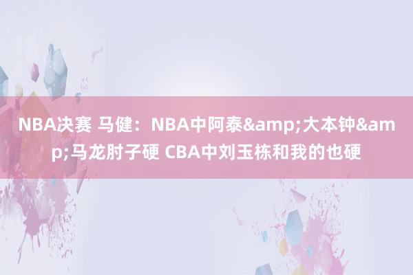 NBA决赛 马健：NBA中阿泰&大本钟&马龙肘子硬 CBA中刘玉栋和我的也硬