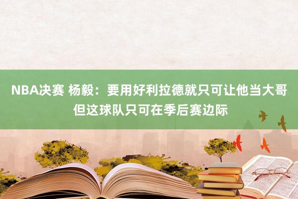 NBA决赛 杨毅：要用好利拉德就只可让他当大哥 但这球队只可在季后赛边际