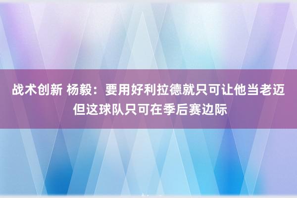 战术创新 杨毅：要用好利拉德就只可让他当老迈 但这球队只可在季后赛边际