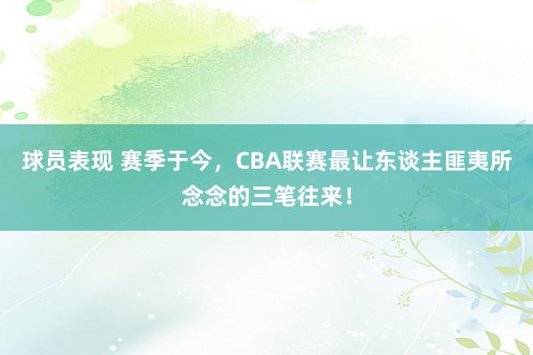 球员表现 赛季于今，CBA联赛最让东谈主匪夷所念念的三笔往来！