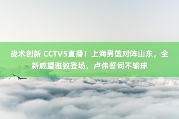 战术创新 CCTV5直播！上海男篮对阵山东，全新威望雅致登场，卢伟誓词不输球