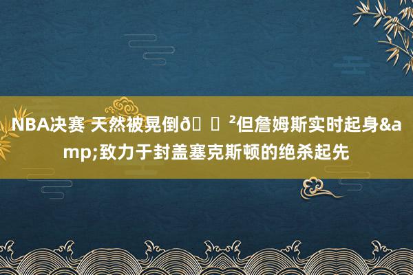 NBA决赛 天然被晃倒😲但詹姆斯实时起身&致力于封盖塞克斯顿的绝杀起先