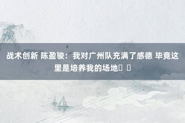 战术创新 陈盈骏：我对广州队充满了感德 毕竟这里是培养我的场地❤️