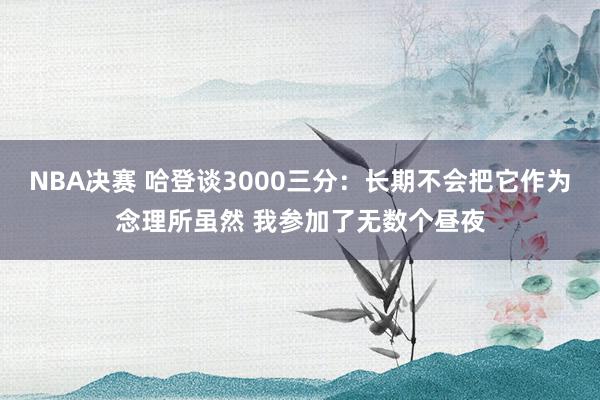 NBA决赛 哈登谈3000三分：长期不会把它作为念理所虽然 我参加了无数个昼夜