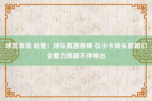 球员表现 哈登：球队氛围很棒 在小卡转头前咱们会着力阵脚不停特出