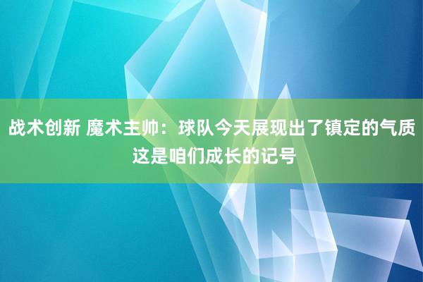 战术创新 魔术主帅：球队今天展现出了镇定的气质 这是咱们成长的记号