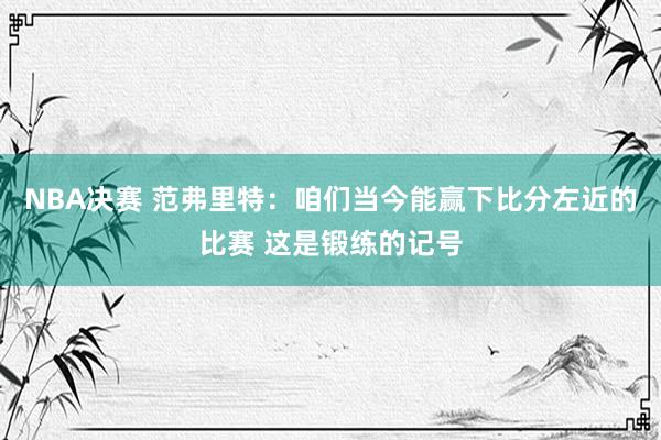 NBA决赛 范弗里特：咱们当今能赢下比分左近的比赛 这是锻练的记号