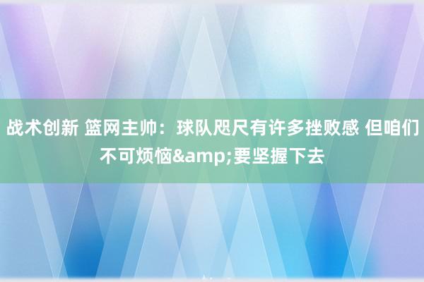 战术创新 篮网主帅：球队咫尺有许多挫败感 但咱们不可烦恼&要坚握下去