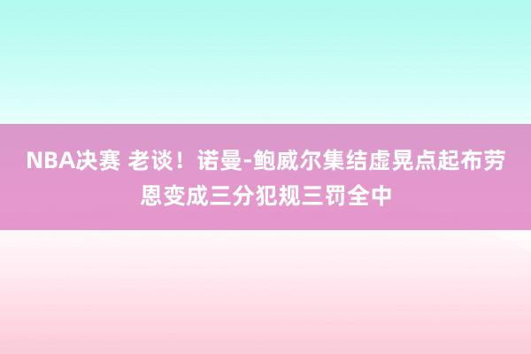 NBA决赛 老谈！诺曼-鲍威尔集结虚晃点起布劳恩变成三分犯规三罚全中