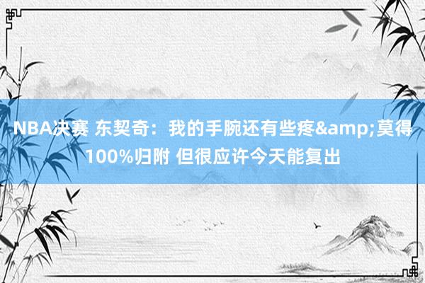 NBA决赛 东契奇：我的手腕还有些疼&莫得100%归附 但很应许今天能复出