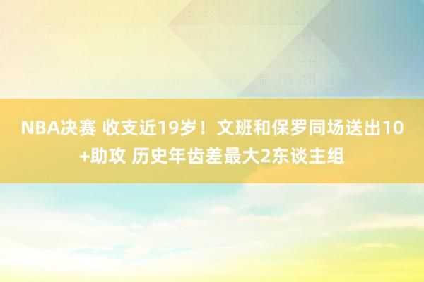 NBA决赛 收支近19岁！文班和保罗同场送出10+助攻 历史年齿差最大2东谈主组