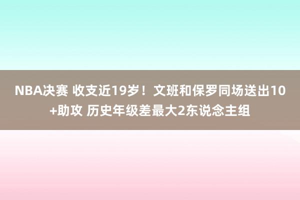 NBA决赛 收支近19岁！文班和保罗同场送出10+助攻 历史年级差最大2东说念主组