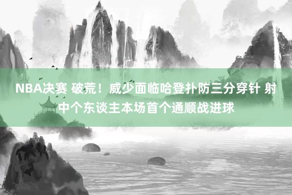 NBA决赛 破荒！威少面临哈登扑防三分穿针 射中个东谈主本场首个通顺战进球