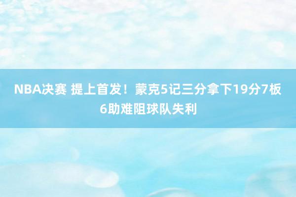 NBA决赛 提上首发！蒙克5记三分拿下19分7板6助难阻球队失利