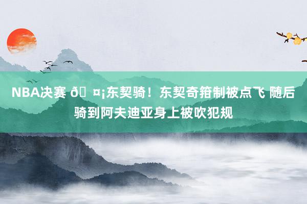 NBA决赛 🤡东契骑！东契奇箝制被点飞 随后骑到阿夫迪亚身上被吹犯规