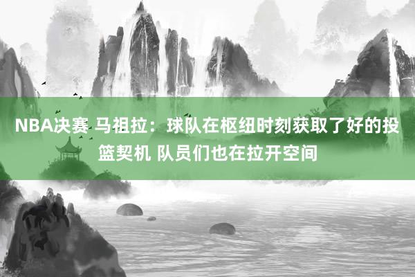 NBA决赛 马祖拉：球队在枢纽时刻获取了好的投篮契机 队员们也在拉开空间