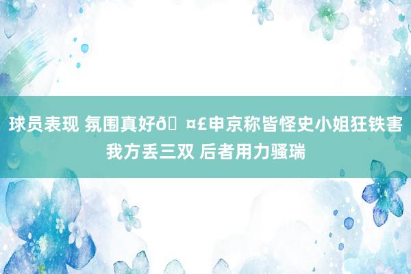 球员表现 氛围真好🤣申京称皆怪史小姐狂铁害我方丢三双 后者用力骚瑞