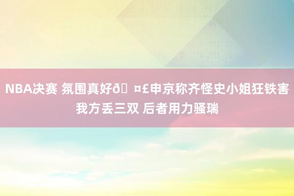 NBA决赛 氛围真好🤣申京称齐怪史小姐狂铁害我方丢三双 后者用力骚瑞