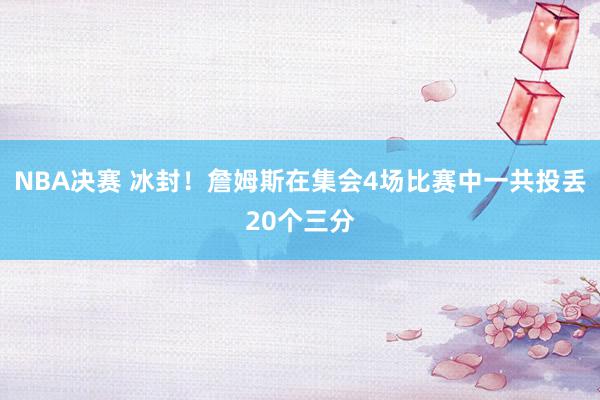 NBA决赛 冰封！詹姆斯在集会4场比赛中一共投丢20个三分