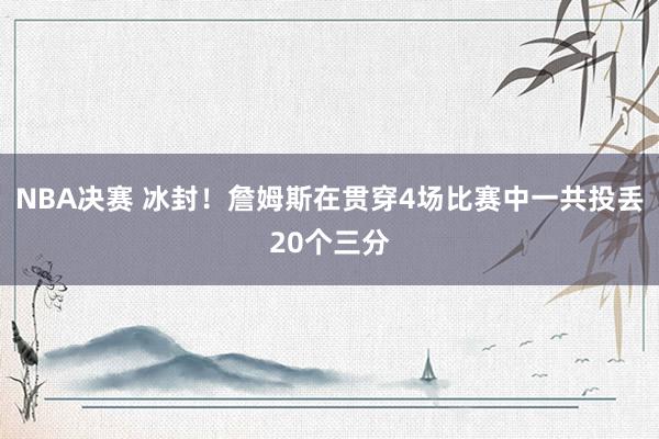 NBA决赛 冰封！詹姆斯在贯穿4场比赛中一共投丢20个三分