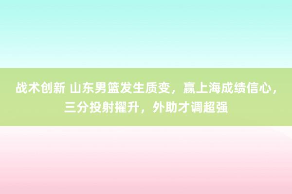 战术创新 山东男篮发生质变，赢上海成绩信心，三分投射擢升，外助才调超强