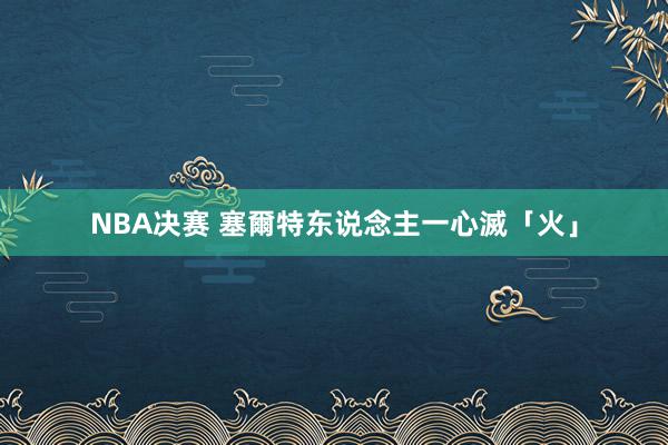 NBA决赛 塞爾特东说念主一心滅「火」