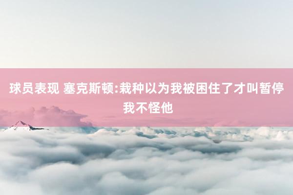 球员表现 塞克斯顿:栽种以为我被困住了才叫暂停 我不怪他