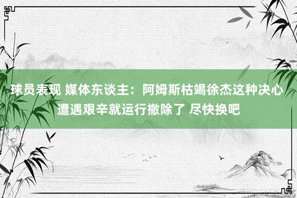 球员表现 媒体东谈主：阿姆斯枯竭徐杰这种决心 遭遇艰辛就运行撤除了 尽快换吧