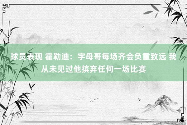 球员表现 霍勒迪：字母哥每场齐会负重致远 我从未见过他摈弃任何一场比赛