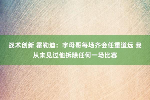 战术创新 霍勒迪：字母哥每场齐会任重道远 我从未见过他拆除任何一场比赛