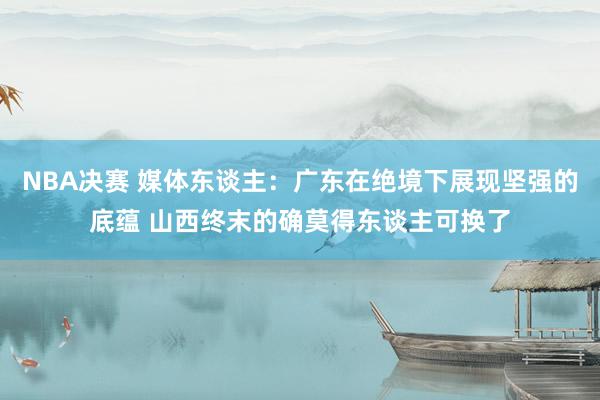 NBA决赛 媒体东谈主：广东在绝境下展现坚强的底蕴 山西终末的确莫得东谈主可换了