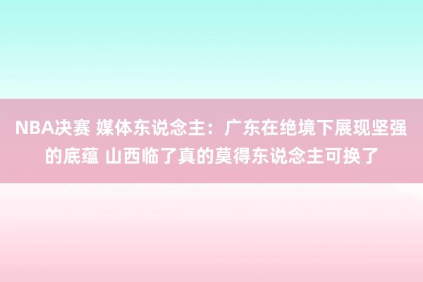 NBA决赛 媒体东说念主：广东在绝境下展现坚强的底蕴 山西临了真的莫得东说念主可换了