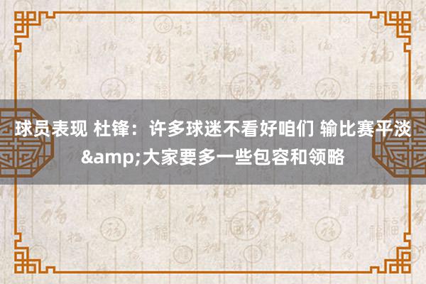 球员表现 杜锋：许多球迷不看好咱们 输比赛平淡&大家要多一些包容和领略