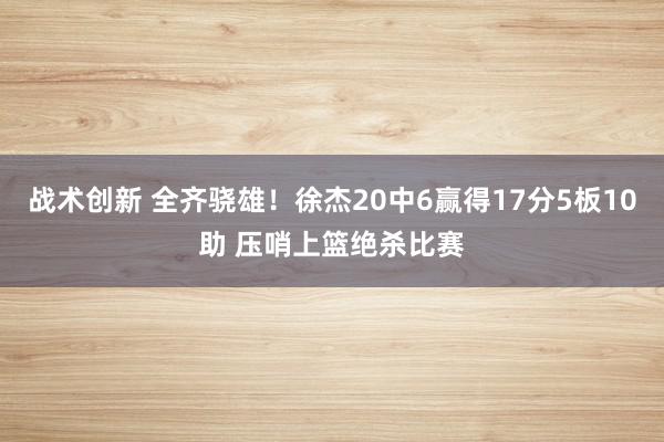 战术创新 全齐骁雄！徐杰20中6赢得17分5板10助 压哨上篮绝杀比赛