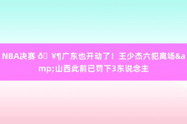 NBA决赛 🥶广东也开动了！王少杰六犯离场&山西此前已罚下3东说念主