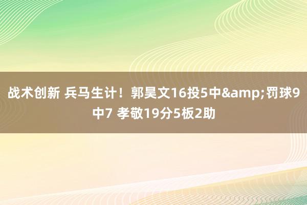 战术创新 兵马生计！郭昊文16投5中&罚球9中7 孝敬19分5板2助