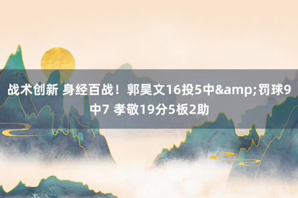 战术创新 身经百战！郭昊文16投5中&罚球9中7 孝敬19分5板2助