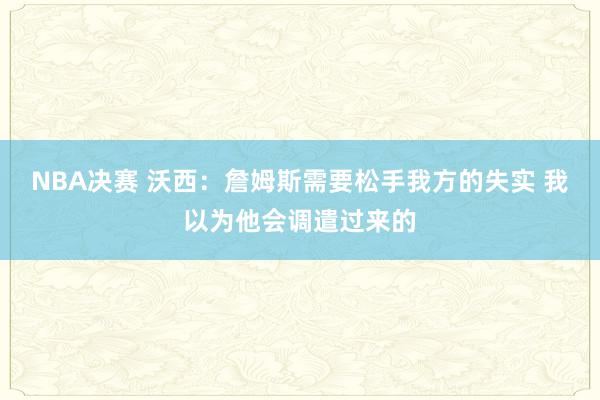 NBA决赛 沃西：詹姆斯需要松手我方的失实 我以为他会调遣过来的