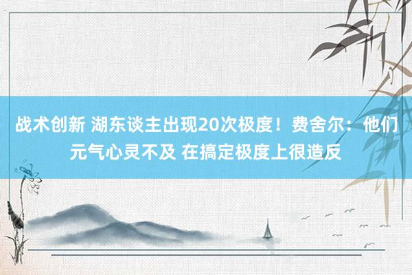 战术创新 湖东谈主出现20次极度！费舍尔：他们元气心灵不及 在搞定极度上很造反