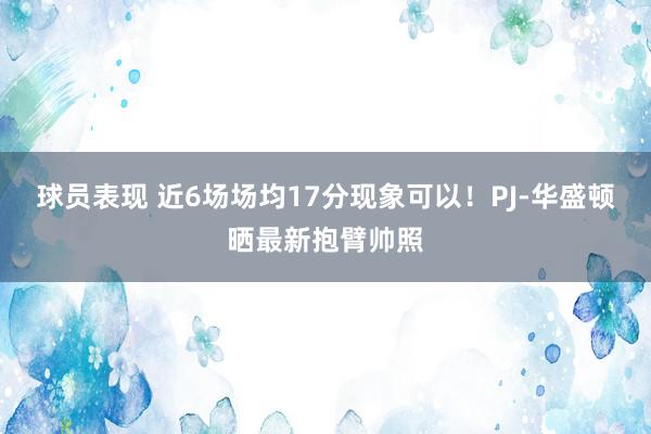 球员表现 近6场场均17分现象可以！PJ-华盛顿晒最新抱臂帅照