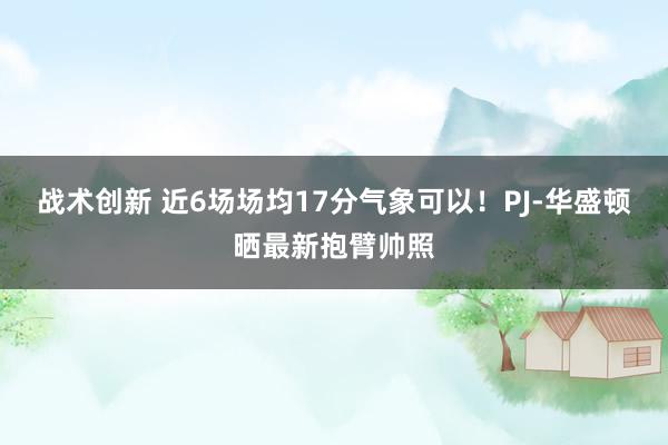 战术创新 近6场场均17分气象可以！PJ-华盛顿晒最新抱臂帅照