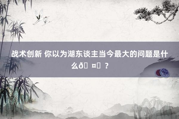 战术创新 你以为湖东谈主当今最大的问题是什么🤔？