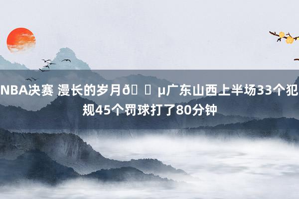 NBA决赛 漫长的岁月😵广东山西上半场33个犯规45个罚球打了80分钟